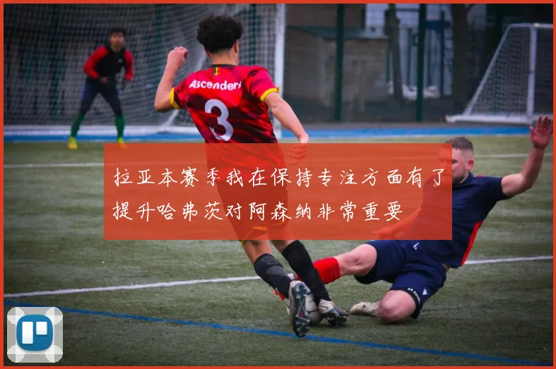 拉亚本赛季我在保持专注方面有了提升哈弗茨对阿森纳非常重要